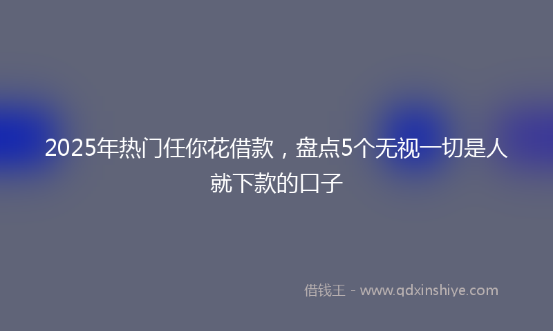 2025年热门任你花借款，盘点5个无视一切是人就下款的口子
