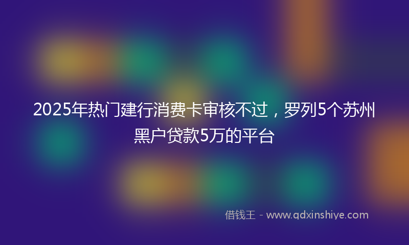 2025年热门建行消费卡审核不过，罗列5个苏州黑户贷款5万的平台
