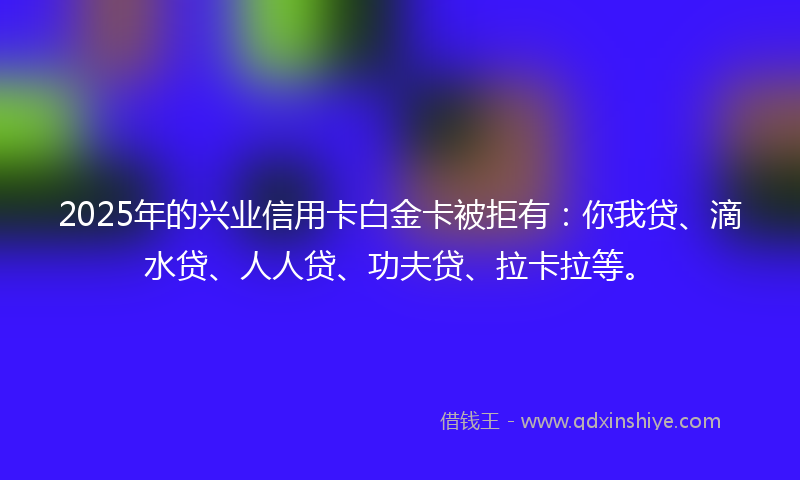 2025年的兴业信用卡白金卡被拒有：你我贷、滴水贷、人人贷、功夫贷、拉卡拉等。