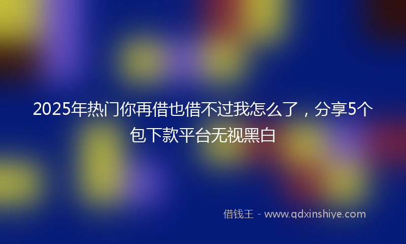 2025年热门你再借也借不过我怎么了，分享5个包下款平台无视黑白