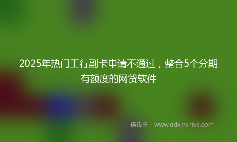 2025年热门工行副卡申请不通过，整合5个分期有额度的网贷软件