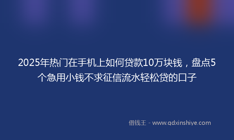 2025年热门在手机上如何贷款10万块钱，盘点5个急用小钱不求征信流水轻松贷的口子