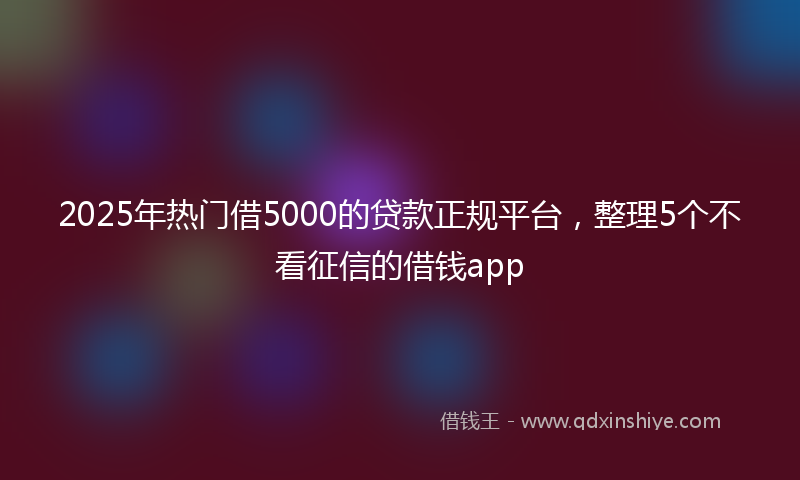 2025年热门借5000的贷款正规平台，整理5个不看征信的借钱app