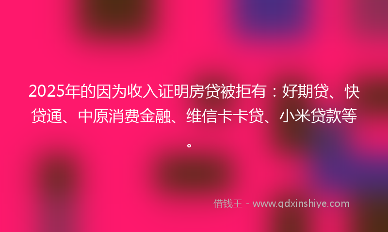 2025年的因为收入证明房贷被拒有：好期贷、快贷通、中原消费金融、维信卡卡贷、小米贷款等。