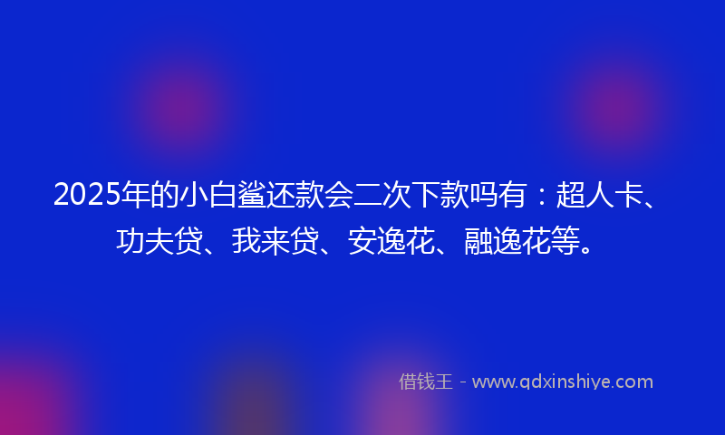 2025年的小白鲨还款会二次下款吗有：超人卡、功夫贷、我来贷、安逸花、融逸花等。