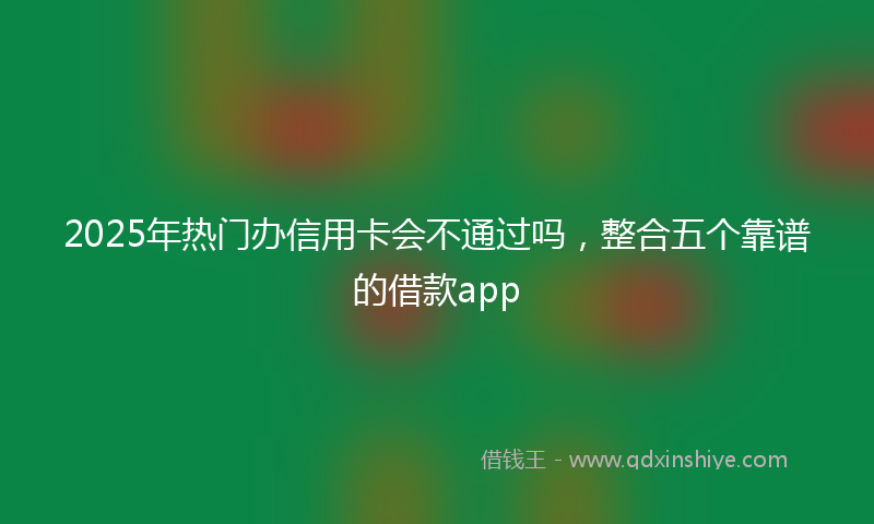 2025年热门办信用卡会不通过吗，整合五个靠谱的借款app