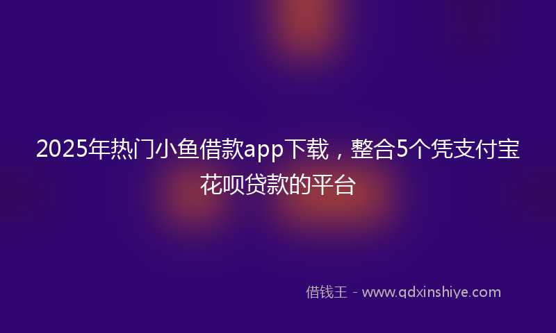 2025年热门小鱼借款app下载，整合5个凭支付宝花呗贷款的平台