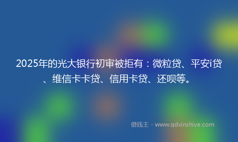 2025年的光大银行初审被拒有：微粒贷、平安i贷、维信卡卡贷、信用卡贷、还呗等。