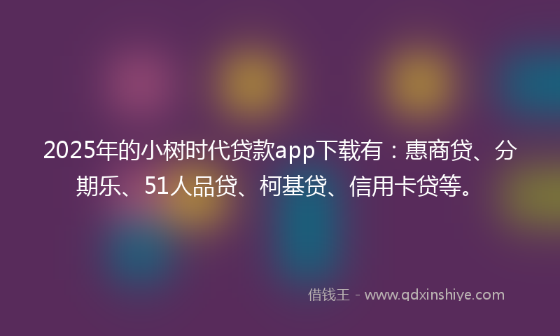 2025年的小树时代贷款app下载有：惠商贷、分期乐、51人品贷、柯基贷、信用卡贷等。