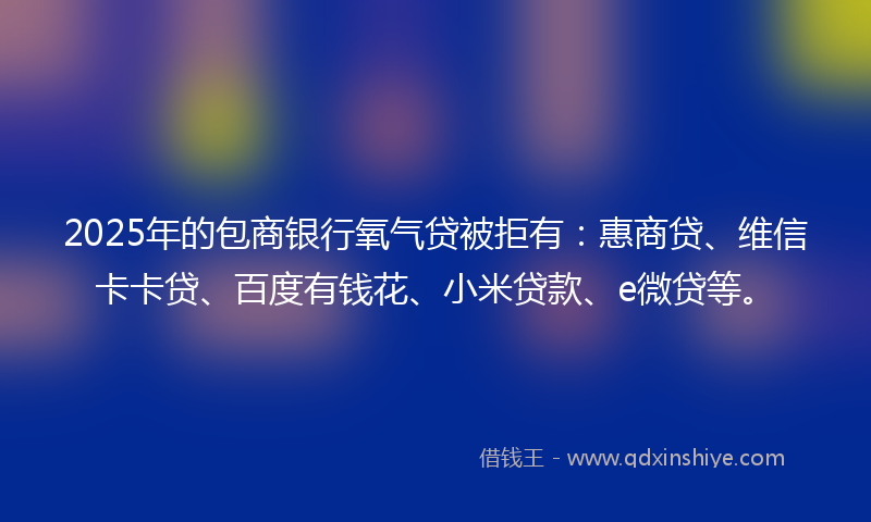 2025年的包商银行氧气贷被拒有：惠商贷、维信卡卡贷、百度有钱花、小米贷款、e微贷等。