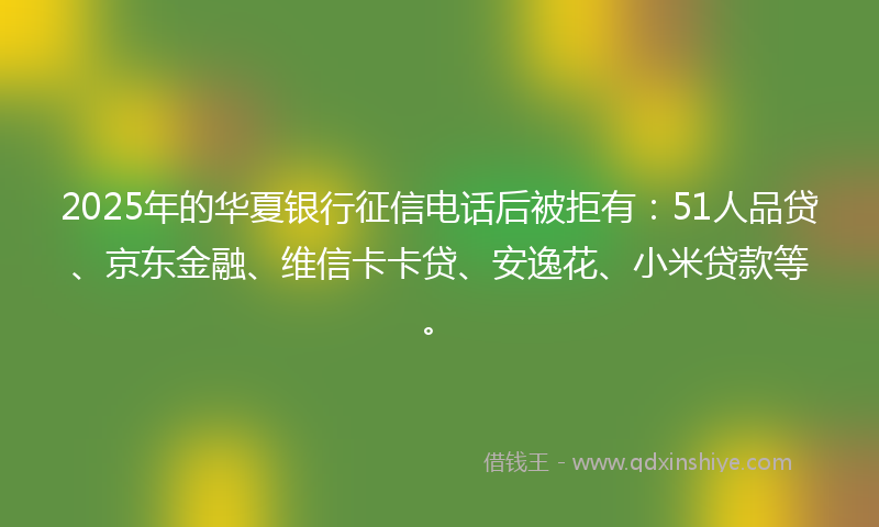 2025年的华夏银行征信电话后被拒有：51人品贷、京东金融、维信卡卡贷、安逸花、小米贷款等。