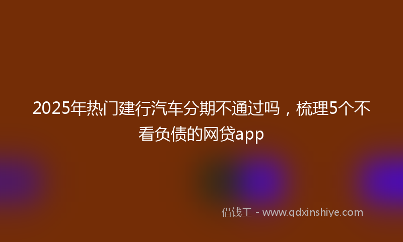 2025年热门建行汽车分期不通过吗，梳理5个不看负债的网贷app