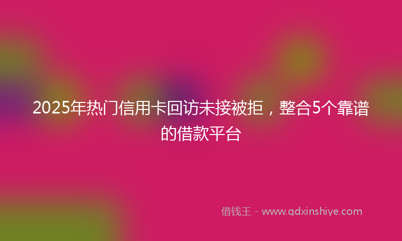2025年热门信用卡回访未接被拒，整合5个靠谱的借款平台
