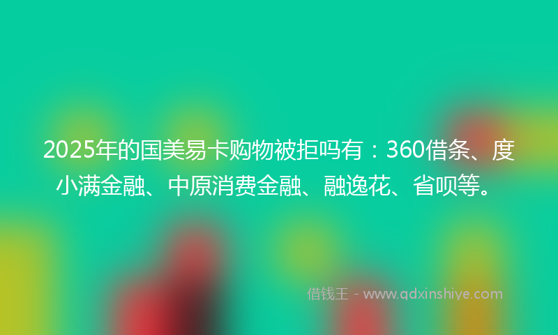 2025年的国美易卡购物被拒吗有：360借条、度小满金融、中原消费金融、融逸花、省呗等。