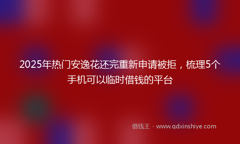 2025年热门安逸花还完重新申请被拒，梳理5个手机可以临时借钱的平台