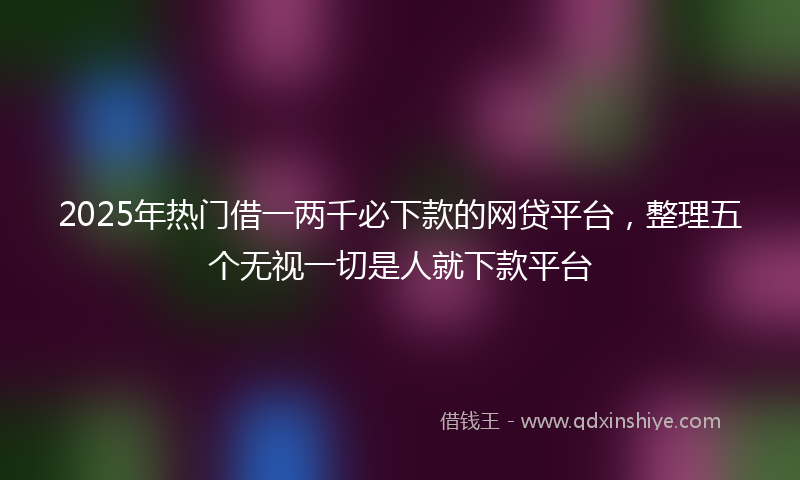 2025年热门借一两千必下款的网贷平台，整理五个无视一切是人就下款平台