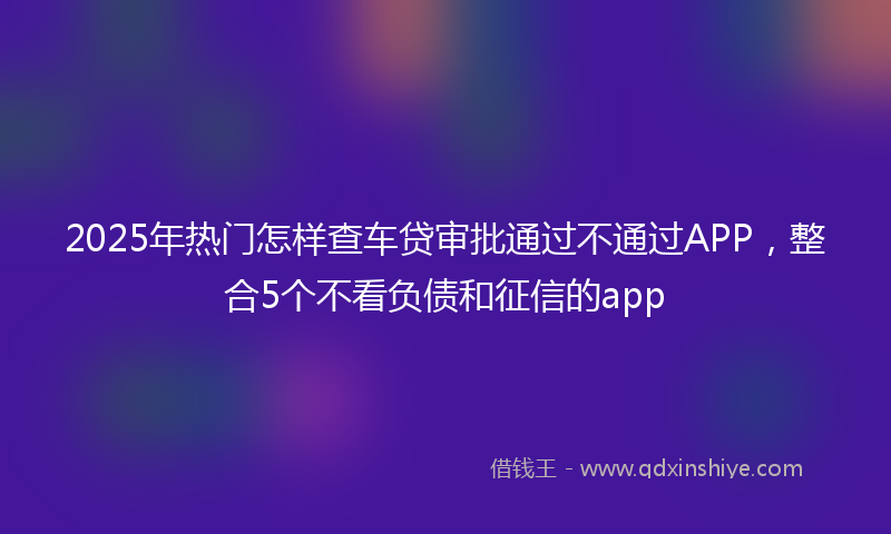 2025年热门怎样查车贷审批通过不通过APP，整合5个不看负债和征信的app