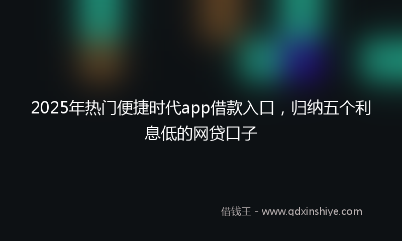2025年热门便捷时代app借款入口，归纳五个利息低的网贷口子