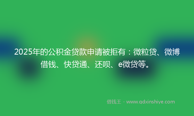 2025年的公积金贷款申请被拒有：微粒贷、微博借钱、快贷通、还呗、e微贷等。