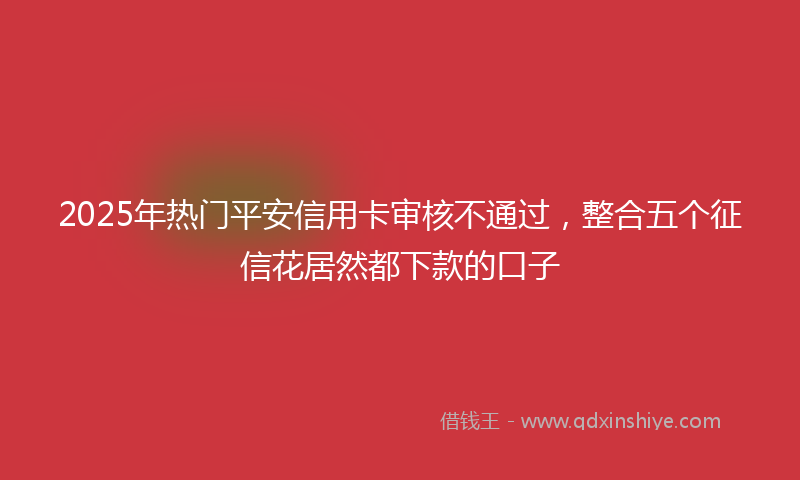 2025年热门平安信用卡审核不通过，整合五个征信花居然都下款的口子