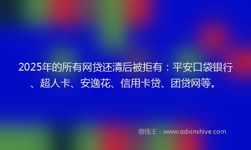 2025年的所有网贷还清后被拒有:平安口袋银行、超人卡、安逸花、信用卡贷、团贷网等。