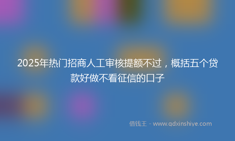 2025年热门招商人工审核提额不过，概括五个贷款好做不看征信的口子