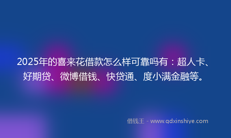 2025年的喜来花借款怎么样可靠吗有：超人卡、好期贷、微博借钱、快贷通、度小满金融等。