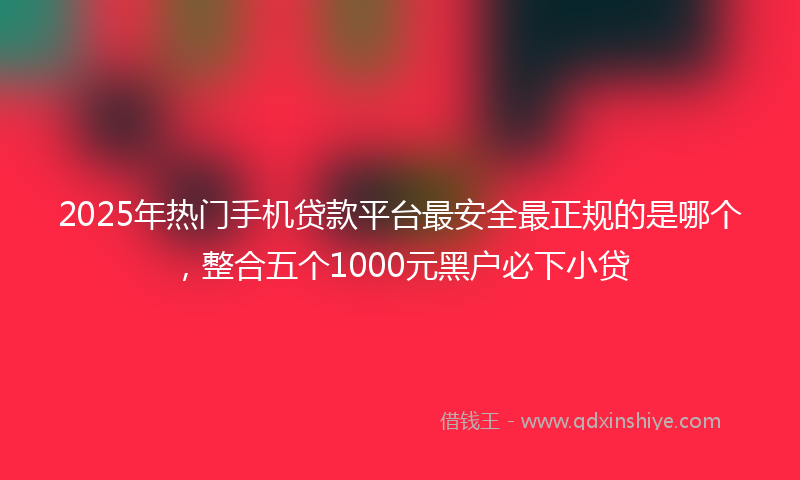 2025年热门手机贷款平台最安全最正规的是哪个，整合五个1000元黑户必下小贷