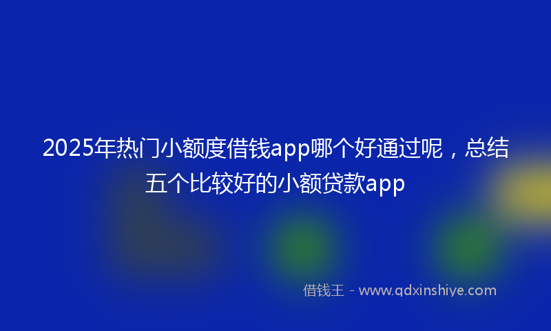 2025年热门小额度借钱app哪个好通过呢，总结五个比较好的小额贷款app