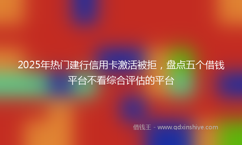 2025年热门建行信用卡激活被拒，盘点五个借钱平台不看综合评估的平台
