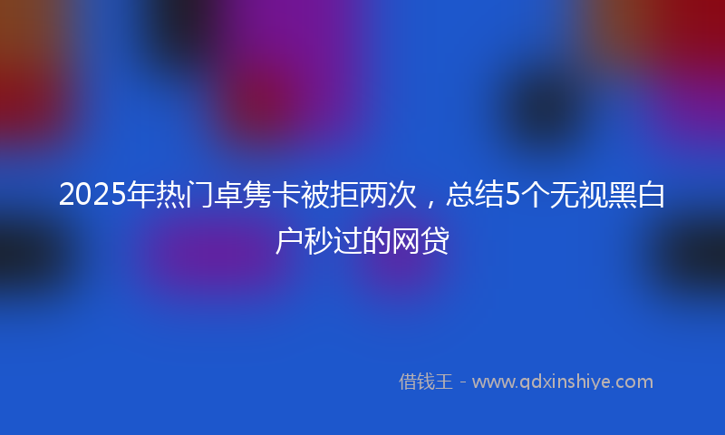 2025年热门卓隽卡被拒两次，总结5个无视黑白户秒过的网贷