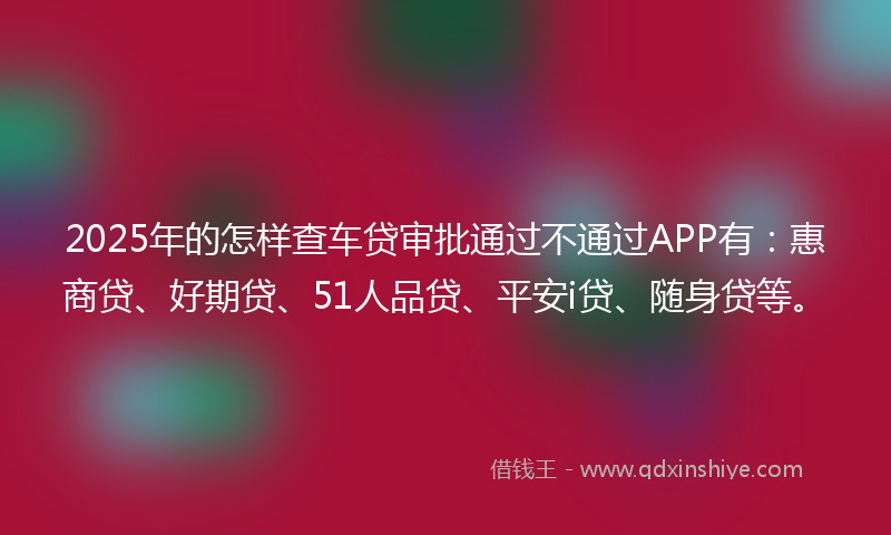 2025年的怎样查车贷审批通过不通过APP有：惠商贷、好期贷、51人品贷、平安i贷、随身贷等。