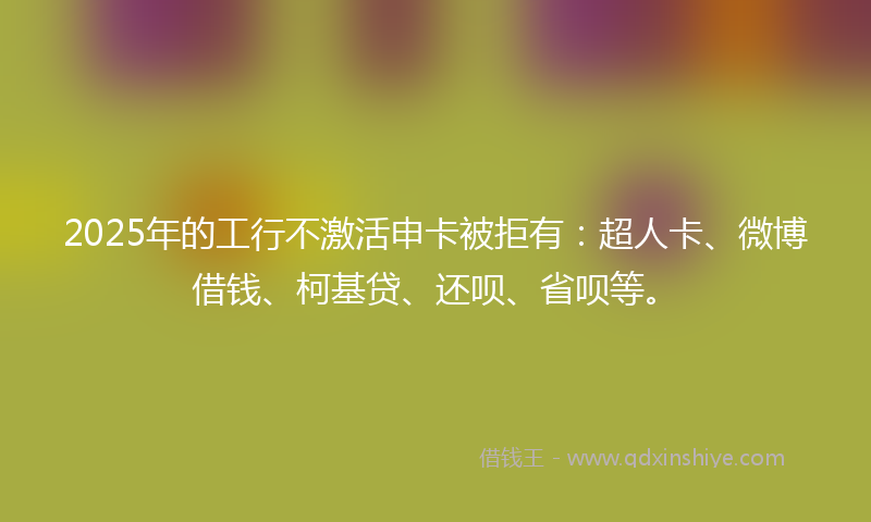 2025年的工行不激活申卡被拒有：超人卡、微博借钱、柯基贷、还呗、省呗等。