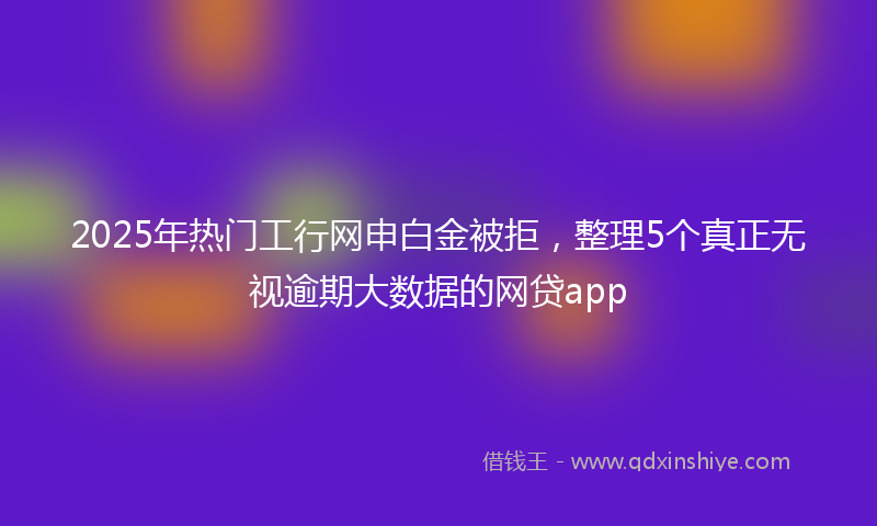 2025年热门工行网申白金被拒，整理5个真正无视逾期大数据的网贷app