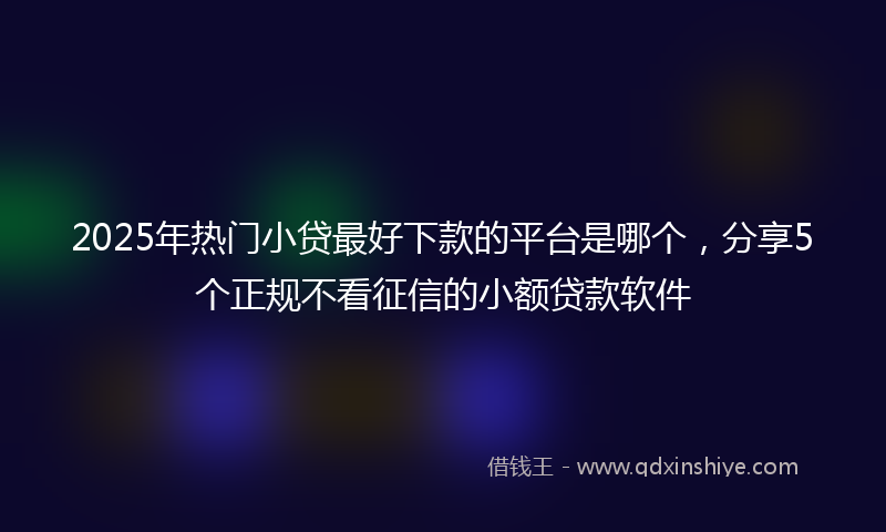 2025年热门小贷最好下款的平台是哪个，分享5个正规不看征信的小额贷款软件