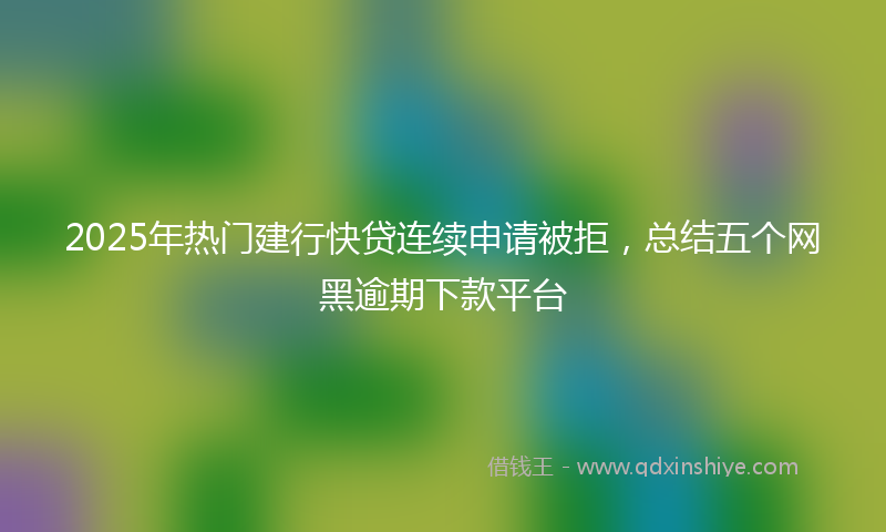 2025年热门建行快贷连续申请被拒，总结五个网黑逾期下款平台