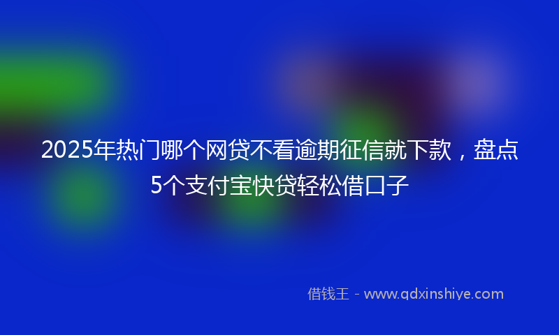 2025年热门哪个网贷不看逾期征信就下款，盘点5个支付宝快贷轻松借口子