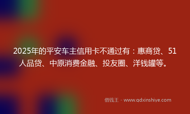 2025年的平安车主信用卡不通过有：惠商贷、51人品贷、中原消费金融、投友圈、洋钱罐等。