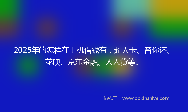 2025年的怎样在手机借钱有：超人卡、替你还、花呗、京东金融、人人贷等。
