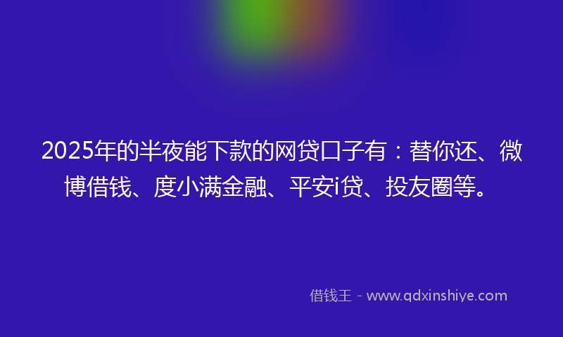 2025年的半夜能下款的网贷口子有：替你还、微博借钱、度小满金融、平安i贷、投友圈等。