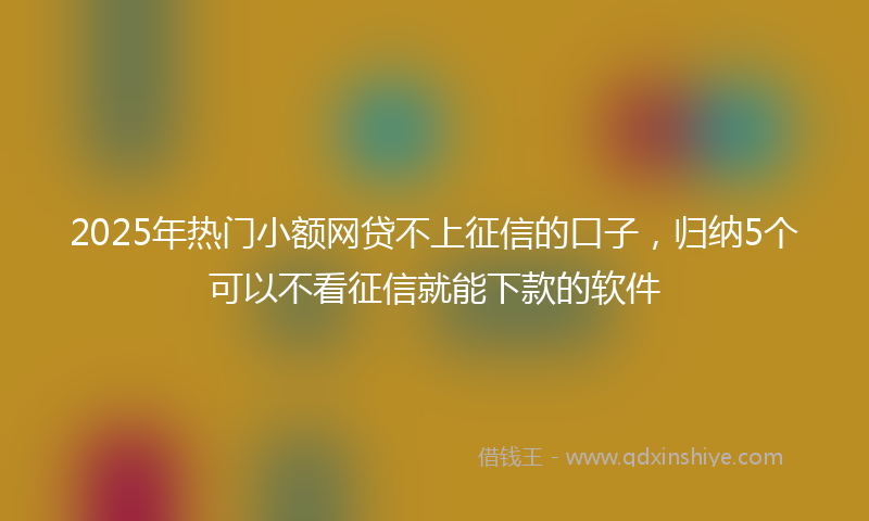2025年热门小额网贷不上征信的口子，归纳5个可以不看征信就能下款的软件