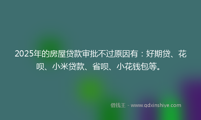 2025年的房屋贷款审批不过原因有：好期贷、花呗、小米贷款、省呗、小花钱包等。