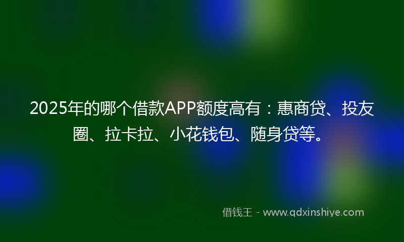 2025年的哪个借款APP额度高有：惠商贷、投友圈、拉卡拉、小花钱包、随身贷等。