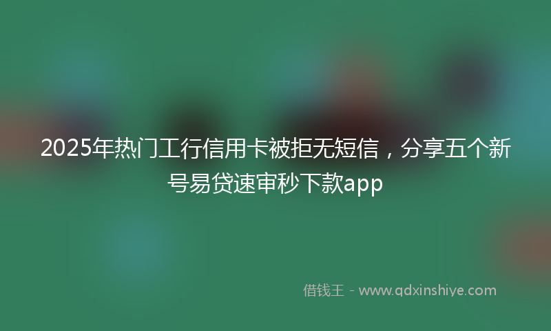2025年热门工行信用卡被拒无短信，分享五个新号易贷速审秒下款app