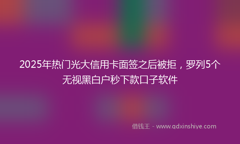 2025年热门光大信用卡面签之后被拒，罗列5个无视黑白户秒下款口子软件
