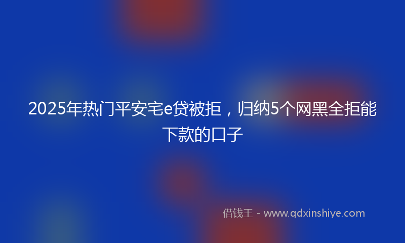 2025年热门平安宅e贷被拒，归纳5个网黑全拒能下款的口子