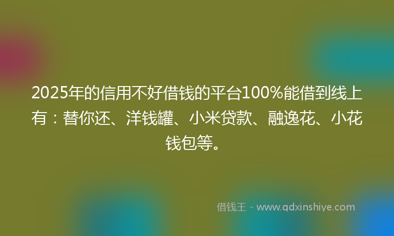 2025年的信用不好借钱的平台100%能借到线上有：替你还、洋钱罐、小米贷款、融逸花、小花钱包等。