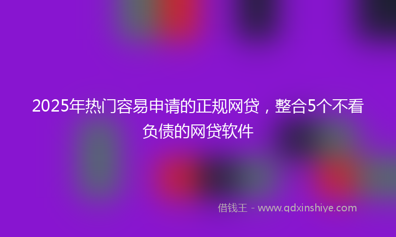 2025年热门容易申请的正规网贷，整合5个不看负债的网贷软件