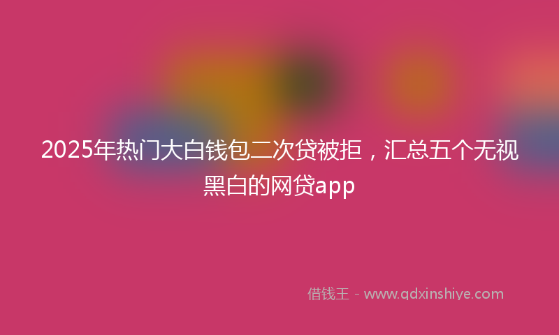 2025年热门大白钱包二次贷被拒，汇总五个无视黑白的网贷app