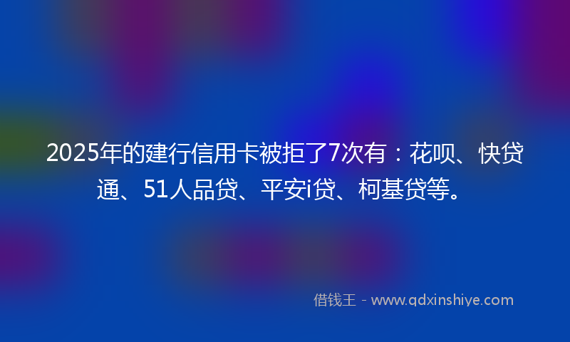 2025年的建行信用卡被拒了7次有：花呗、快贷通、51人品贷、平安i贷、柯基贷等。